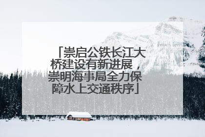 崇启公铁长江大桥建设有新进展，崇明海事局全力保障水上交通秩序