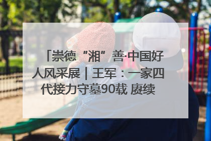 崇德“湘”善·中国好人风采展｜王军：一家四代接力守墓90载 赓续红色血脉践初心