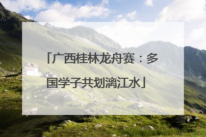 广西桂林龙舟赛：多国学子共划漓江水