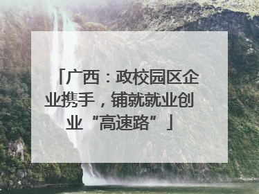广西：政校园区企业携手，铺就就业创业“高速路”