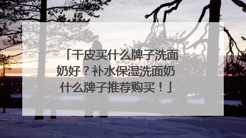 干皮买什么牌子洗面奶好？补水保湿洗面奶什么牌子推荐购买！