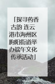 探寻药香古韵 连云港市海州区朐阳街道举办端午文化传承活动