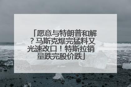 愿意与特朗普和解？马斯克爆完猛料又光速改口！特斯拉销量跌完股价跌