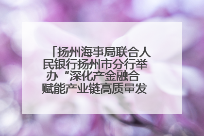 扬州海事局联合人民银行扬州市分行举办“深化产金融合 赋能产业链高质量发展”共建联学活动