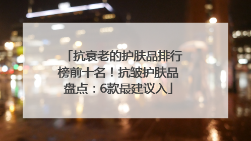 抗衰老的护肤品排行榜前十名！抗皱护肤品盘点：6款最建议入