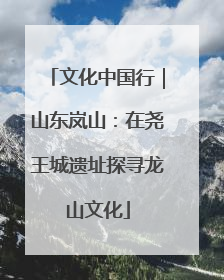 文化中国行｜山东岚山：在尧王城遗址探寻龙山文化