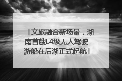 文旅融合新场景，湖南首艘L4级无人驾驶游船在后湖正式起航