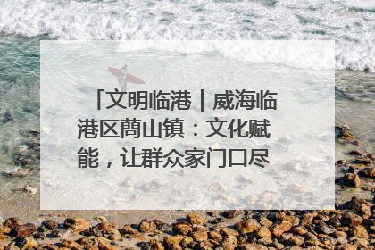 文明临港｜威海临港区蔄山镇：文化赋能，让群众家门口尽享幸福生活
