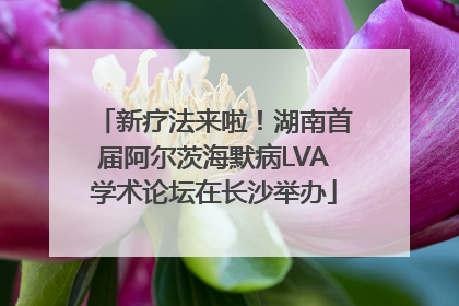 新疗法来啦！湖南首届阿尔茨海默病LVA学术论坛在长沙举办