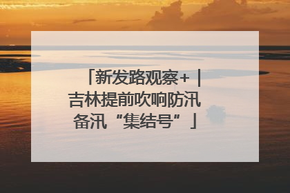 新发路观察+｜吉林提前吹响防汛备汛“集结号”