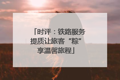 时评：铁路服务提质让旅客“粽”享温馨旅程