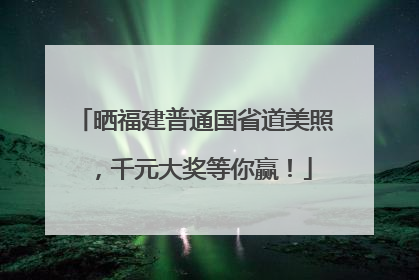 晒福建普通国省道美照，千元大奖等你赢！