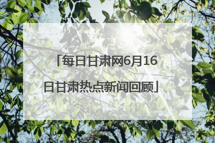 每日甘肃网6月16日甘肃热点新闻回顾