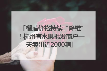 榴莲价格持续“降维”！杭州有水果批发商户一天卖出近2000箱