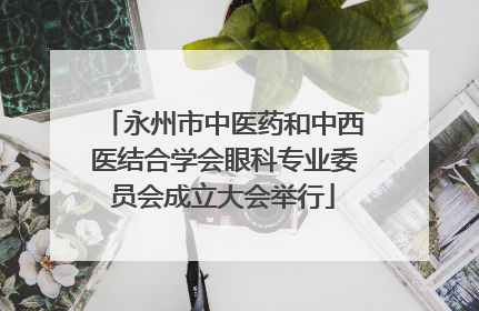 永州市中医药和中西医结合学会眼科专业委员会成立大会举行