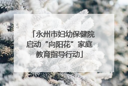 永州市妇幼保健院启动“向阳花”家庭教育指导行动