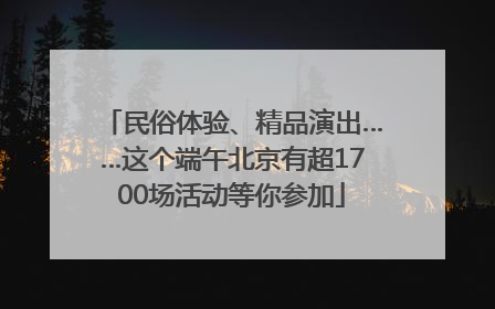 民俗体验、精品演出……这个端午北京有超1700场活动等你参加