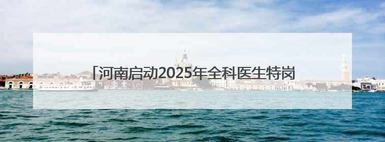 河南启动2025年全科医生特岗招聘，120个岗位助力乡镇医疗