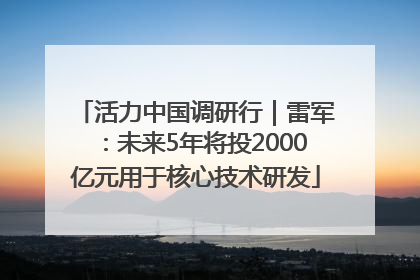 活力中国调研行｜雷军：未来5年将投2000亿元用于核心技术研发