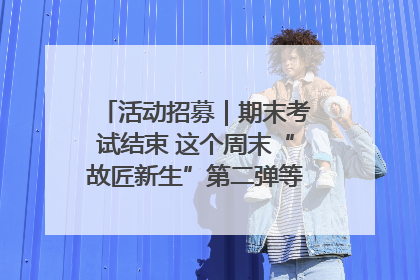 活动招募｜期末考试结束 这个周末“故匠新生”第二弹等着同学们来体验！