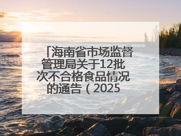 海南省市场监督管理局关于12批次不合格食品情况的通告（2025年第12期）
