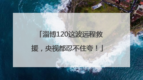 淄博120这波远程救援，央视都忍不住夸！