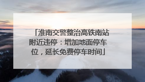 淮南交警整治高铁南站附近违停：增加地面停车位，延长免费停车时间