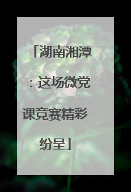 湖南湘潭：这场微党课竞赛精彩纷呈