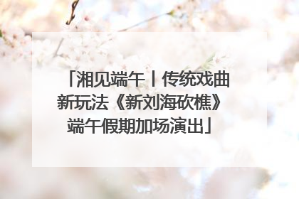 湘见端午丨传统戏曲新玩法《新刘海砍樵》端午假期加场演出