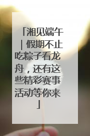 湘见端午｜假期不止吃粽子看龙舟，还有这些精彩赛事活动等你来
