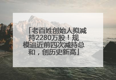 老百姓创始人拟减持2280万股！规模逼近前四次减持总和，创历史新高