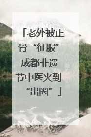 老外被正骨“征服” 成都非遗节中医火到“出圈”