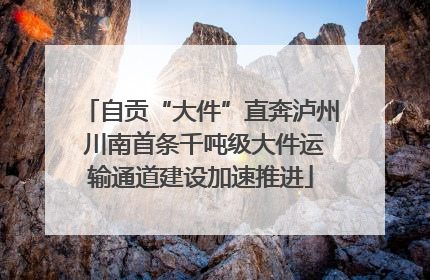 自贡“大件”直奔泸州 川南首条千吨级大件运输通道建设加速推进