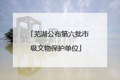 芜湖公布第六批市级文物保护单位