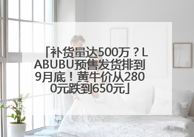 补货量达500万？LABUBU预售发货排到9月底！黄牛价从2800元跌到650元