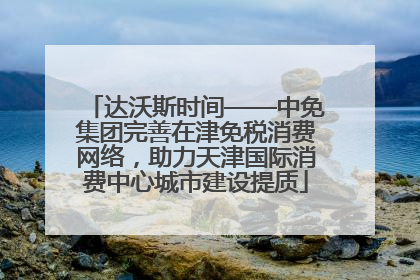 达沃斯时间——中免集团完善在津免税消费网络，助力天津国际消费中心城市建设提质