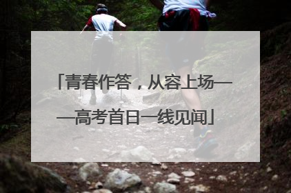 青春作答，从容上场——高考首日一线见闻