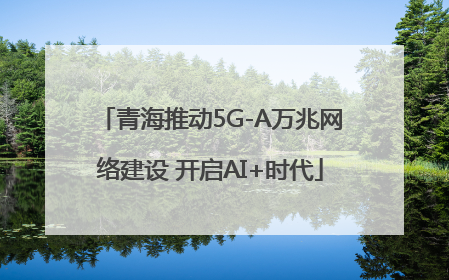 青海推动5G-A万兆网络建设 开启AI+时代