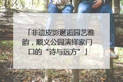 非遗皮影邂逅园艺雅韵，顺义公园演绎家门口的“诗与远方”