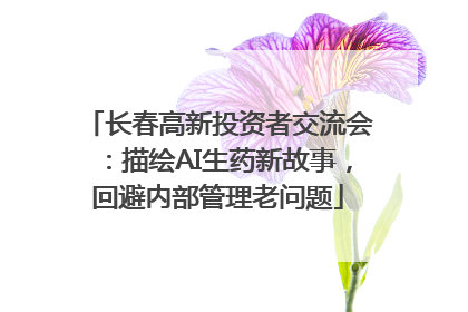 长春高新投资者交流会：描绘AI生药新故事，回避内部管理老问题