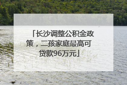 长沙调整公积金政策，二孩家庭最高可贷款96万元