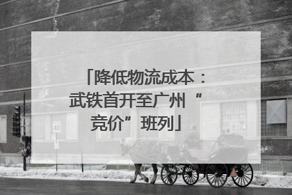 降低物流成本：武铁首开至广州“竞价”班列