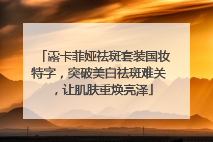 露卡菲娅祛斑套装国妆特字，突破美白祛斑难关，让肌肤重焕亮泽