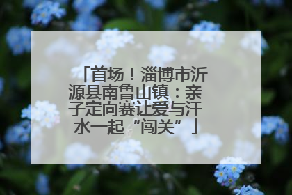 首场！淄博市沂源县南鲁山镇：亲子定向赛让爱与汗水一起“闯关”