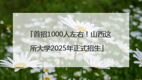 首招1000人左右！山西这所大学2025年正式招生