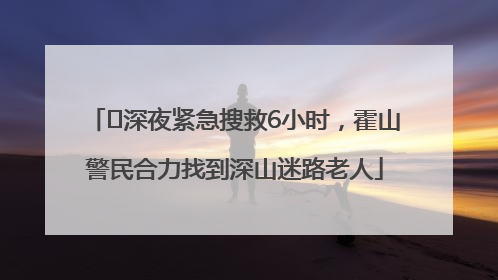﻿深夜紧急搜救6小时，霍山警民合力找到深山迷路老人