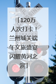 120万人次打卡！兰州城关端午文旅盛宴闪耀黄河之滨