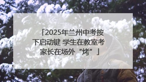 2025年兰州中考按下启动键 学生在教室考 家长在场外“烤”