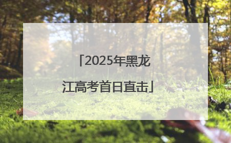 2025年黑龙江高考首日直击