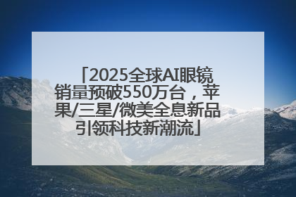 2025全球AI眼镜销量预破550万台，苹果/三星/微美全息新品引领科技新潮流
